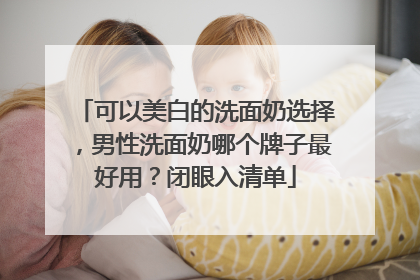 可以美白的洗面奶选择，男性洗面奶哪个牌子最好用？闭眼入清单