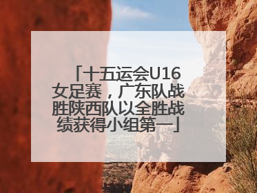 十五运会U16女足赛，广东队战胜陕西队以全胜战绩获得小组第一