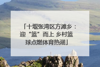 十堰张湾区方滩乡：迎“篮”而上 乡村篮球点燃体育热潮