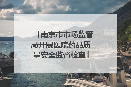南京市市场监管局开展医院药品质量安全监督检查