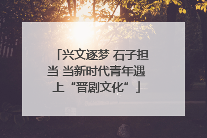 兴文逐梦 石子担当 当新时代青年遇上“晋剧文化”