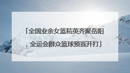 全国业余女篮精英齐聚岳阳，全运会群众篮球预赛开打