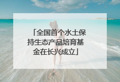 全国首个水土保持生态产品培育基金在长兴成立