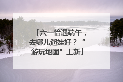 六一恰遇端午，去哪儿遛娃好？“游玩地图”上新