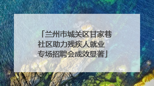 兰州市城关区甘家巷社区助力残疾人就业 专场招聘会成效显著