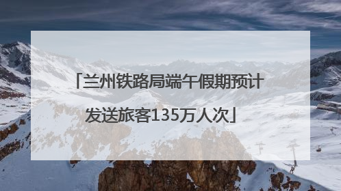 兰州铁路局端午假期预计发送旅客135万人次