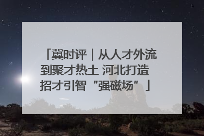 冀时评｜从人才外流到聚才热土 河北打造招才引智“强磁场”