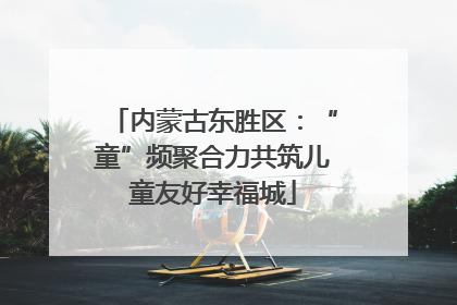 内蒙古东胜区：“童”频聚合力共筑儿童友好幸福城