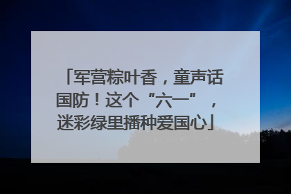 军营粽叶香，童声话国防！这个“六一”，迷彩绿里播种爱国心
