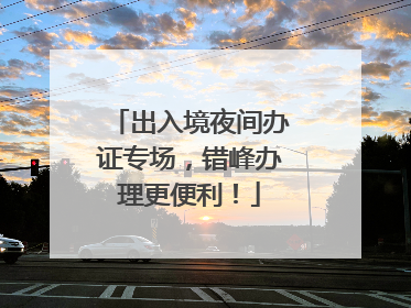 出入境夜间办证专场，错峰办理更便利！
