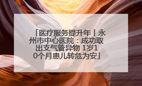 医疗服务提升年丨永州市中心医院：成功取出支气管异物 1岁10个月患儿转危为安