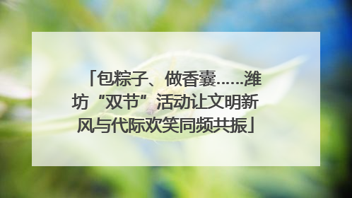 包粽子、做香囊……潍坊“双节”活动让文明新风与代际欢笑同频共振