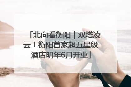 北向看衡阳｜双塔凌云！衡阳首家超五星级酒店明年6月开业