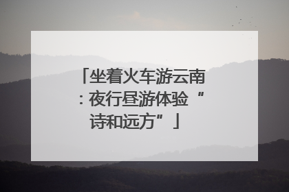 坐着火车游云南：夜行昼游体验“诗和远方”