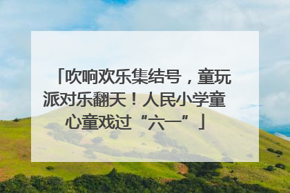 吹响欢乐集结号，童玩派对乐翻天！人民小学童心童戏过“六一”