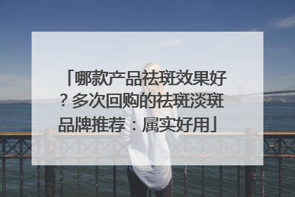 哪款产品祛斑效果好？多次回购的祛斑淡斑品牌推荐：属实好用