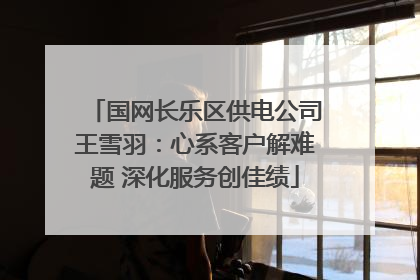 国网长乐区供电公司王雪羽：心系客户解难题 深化服务创佳绩