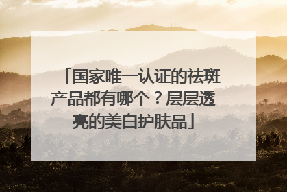 国家唯一认证的祛斑产品都有哪个？层层透亮的美白护肤品