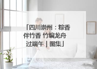 四川崇州：粽香伴竹香 竹编龙舟过端午｜图集