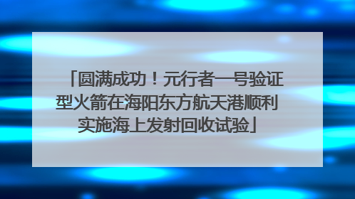 圆满成功！元行者一号验证型火箭在海阳东方航天港顺利实施海上发射回收试验