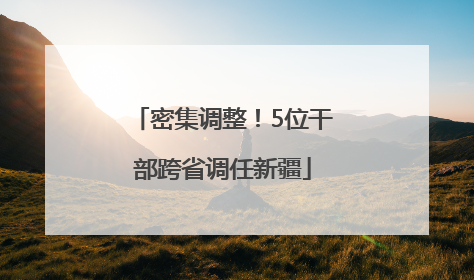 密集调整！5位干部跨省调任新疆