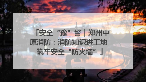 安全“豫”警｜郑州中原消防：消防知识进工地 筑牢安全“防火墙”