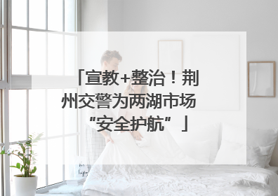 宣教+整治！荆州交警为两湖市场“安全护航”