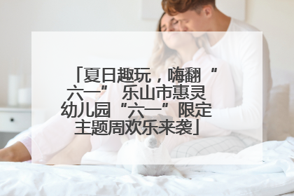 夏日趣玩，嗨翻“六一” 乐山市惠灵幼儿园“六一”限定主题周欢乐来袭