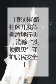 彭刘杨路社区开展危树清理行动，消除“头顶隐患”守护居民安全