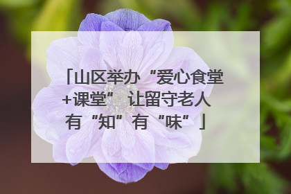 山区举办“爱心食堂+课堂” 让留守老人有“知”有“味”