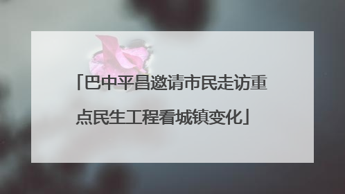 巴中平昌邀请市民走访重点民生工程看城镇变化