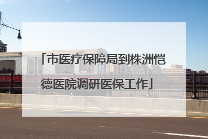 市医疗保障局到株洲恺德医院调研医保工作