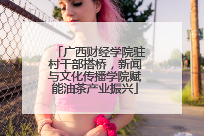 广西财经学院驻村干部搭桥，新闻与文化传播学院赋能油茶产业振兴