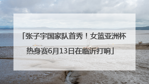 张子宇国家队首秀！女篮亚洲杯热身赛6月13日在临沂打响