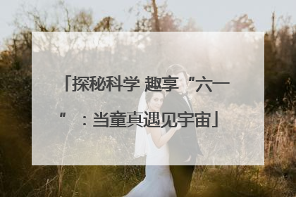 探秘科学 趣享“六一”：当童真遇见宇宙