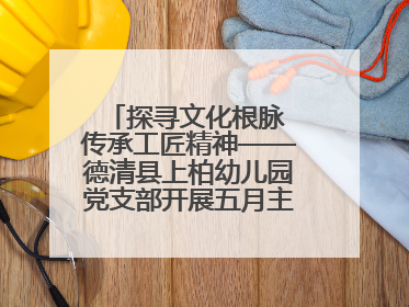 探寻文化根脉 传承工匠精神——德清县上柏幼儿园党支部开展五月主题党日活动