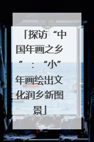 探访“中国年画之乡”：“小”年画绘出文化润乡新图景