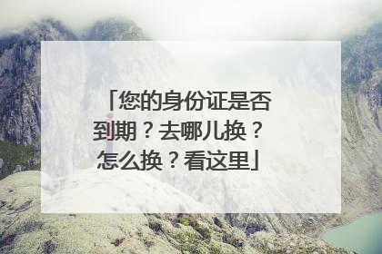 您的身份证是否到期？去哪儿换？怎么换？看这里