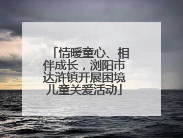 情暖童心、相伴成长，浏阳市达浒镇开展困境儿童关爱活动