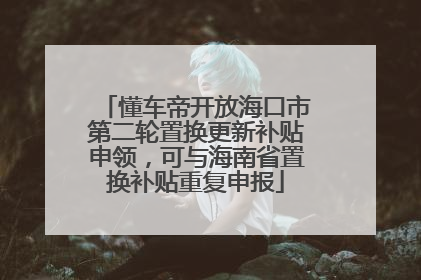 懂车帝开放海口市第二轮置换更新补贴申领，可与海南省置换补贴重复申报