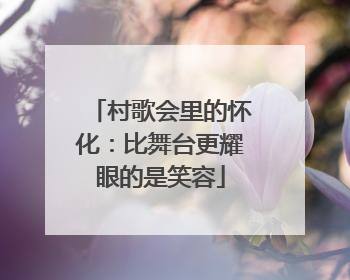 村歌会里的怀化：比舞台更耀眼的是笑容