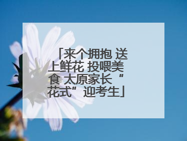 来个拥抱 送上鲜花 投喂美食 太原家长“花式”迎考生