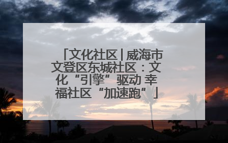 文化社区│威海市文登区东城社区：文化“引擎”驱动 幸福社区“加速跑”