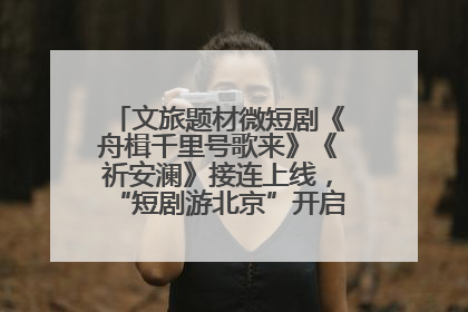 文旅题材微短剧《舟楫千里号歌来》《祈安澜》接连上线，“短剧游北京”开启大运河文化之旅