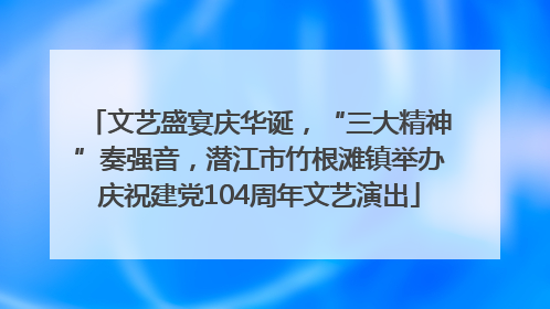 文艺盛宴庆华诞，“三大精神”奏强音，潜江市竹根滩镇举办庆祝建党104周年文艺演出