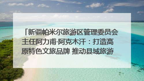 新疆帕米尔旅游区管理委员会主任阿力甫·阿克木汗：打造高原特色文旅品牌 推动县域旅游高质量发展｜第七届全国县域旅游研究成果发布系列活动