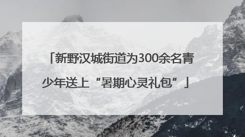 新野汉城街道为300余名青少年送上“暑期心灵礼包”