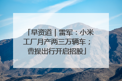 早资道｜雷军：小米工厂月产两三万辆车；曹操出行开启招股