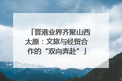 晋港业界齐聚山西太原：文旅与经贸合作的“双向奔赴”