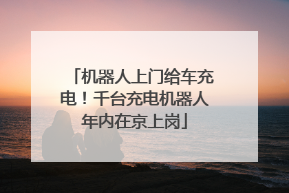 机器人上门给车充电！千台充电机器人年内在京上岗